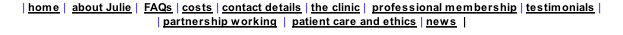 | home |  about Julie |  FAQs | costs | contact details | the clinic |  professional membership | testimonials |  | partnership working  |  patient care and ethics | news  |